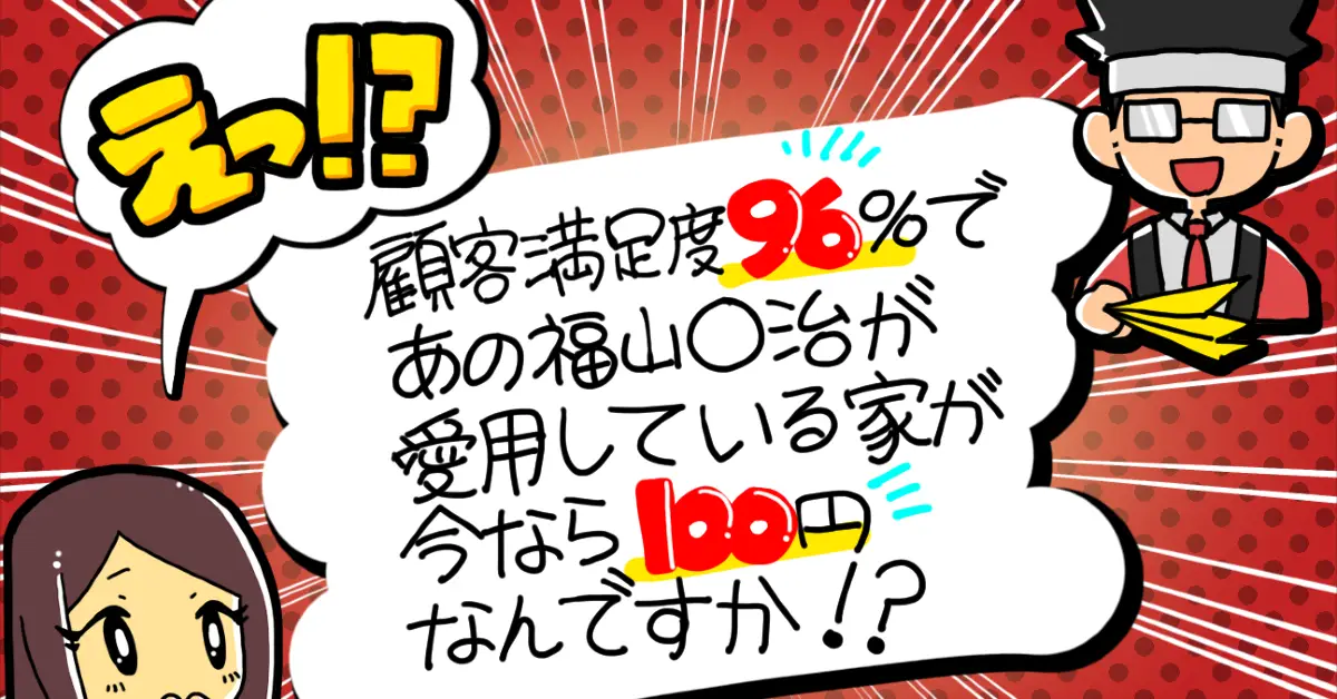 えっ！？顧客満足度96%であの福山○治が愛用している家が今なら100円なんですか！？